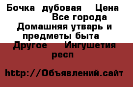 Бочка  дубовая  › Цена ­ 4 600 - Все города Домашняя утварь и предметы быта » Другое   . Ингушетия респ.